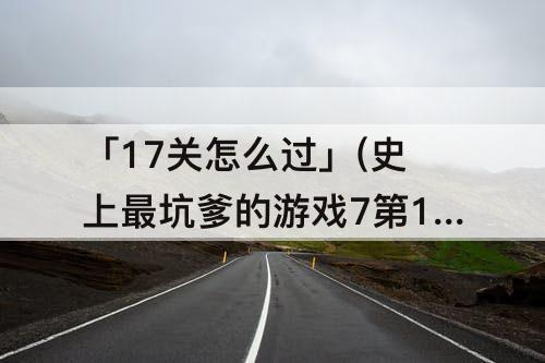 「17关怎么过」(史上最坑爹的游戏7第17关怎么过)
