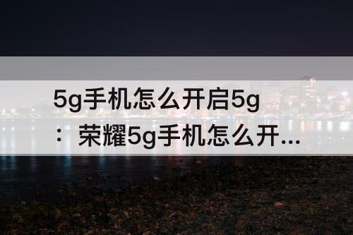 5g手机怎么开启5g：荣耀5g手机怎么开启5g网络