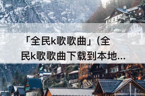 「全民k歌歌曲」(全民k歌歌曲下载到本地免费)
