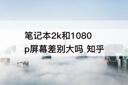笔记本2k和1080p屏幕差别大吗 知乎