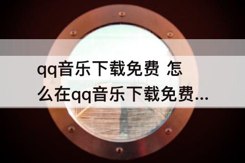 qq音乐下载免费 怎么在qq音乐下载免费歌曲