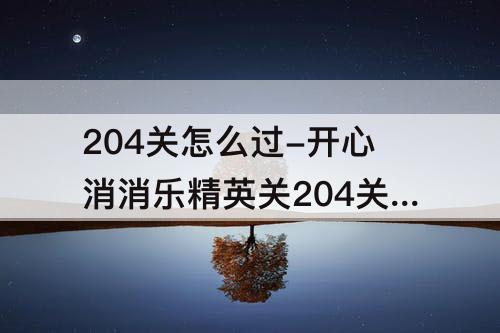 204关怎么过-开心消消乐精英关204关怎么过