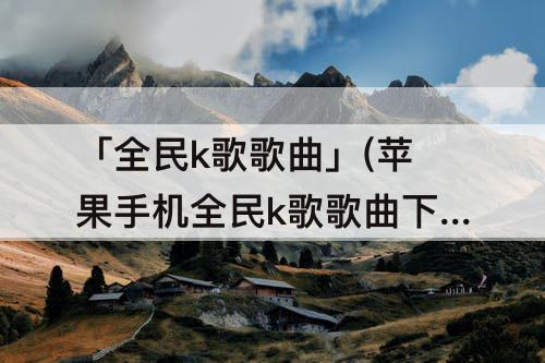 「全民k歌歌曲」(苹果手机全民k歌歌曲下载到本地)