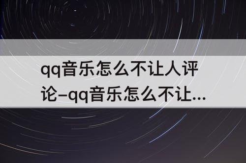 qq音乐怎么不让人评论-qq音乐怎么不让人评论我的歌单
