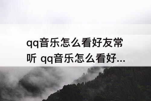 qq音乐怎么看好友常听 qq音乐怎么看好友常听歌曲