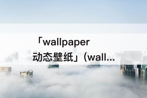 「wallpaper动态壁纸」(wallpaper动态壁纸怎么设置不动)