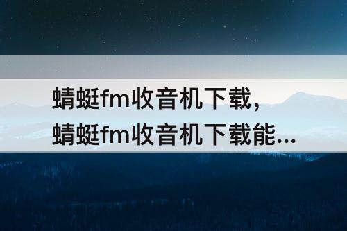 蜻蜓fm收音机下载，蜻蜓fm收音机下载能免费收听吗