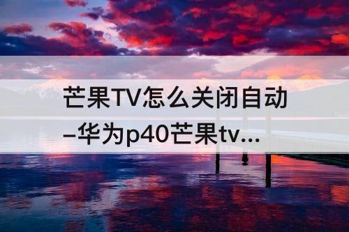 芒果TV怎么关闭自动-华为p40芒果tv怎么关闭自动续费