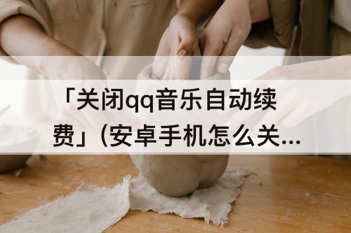 「关闭qq音乐自动续费」(安卓手机怎么关闭qq音乐自动续费)