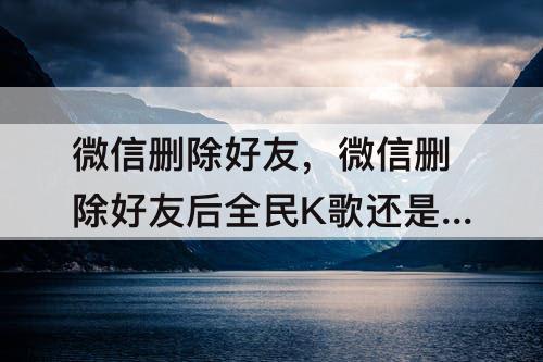 微信删除好友，微信删除好友后全民K歌还是好友吗