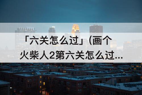 「六关怎么过」(画个火柴人2第六关怎么过)