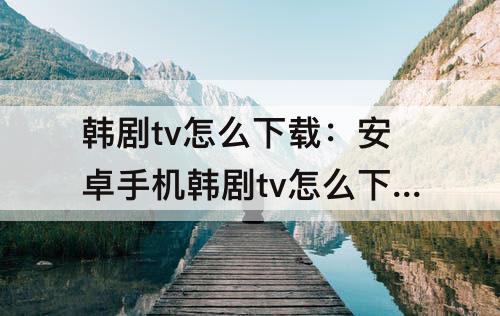 韩剧tv怎么下载：安卓手机韩剧tv怎么下载不了了