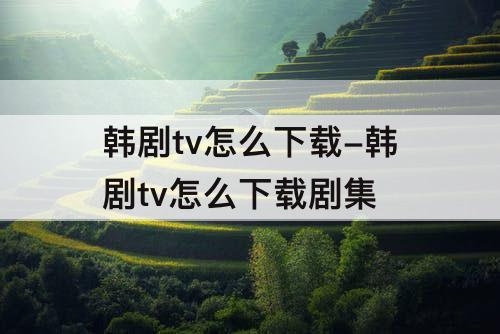 韩剧tv怎么下载-韩剧tv怎么下载剧集