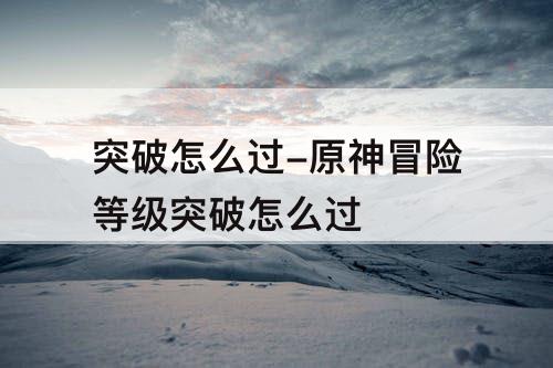 突破怎么过-原神冒险等级突破怎么过