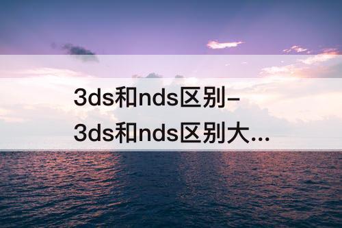 3ds和nds区别-3ds和nds区别大么