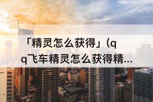 「精灵怎么获得」(qq飞车精灵怎么获得精灵)