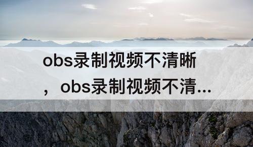 obs录制视频不清晰，obs录制视频不清晰很卡