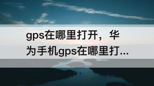 gps在哪里打开，华为手机gps在哪里打开