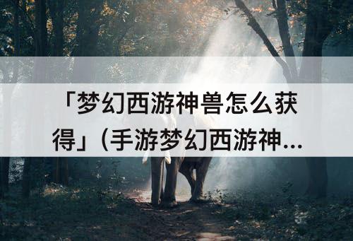 「梦幻西游神兽怎么获得」(手游梦幻西游神兽怎么获得)