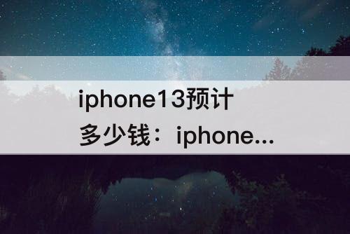 iphone13预计多少钱：iphone13预计多少钱?