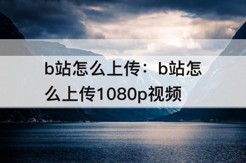 b站怎么上传：b站怎么上传1080p视频