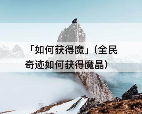「如何获得魔」(全民奇迹如何获得魔晶)