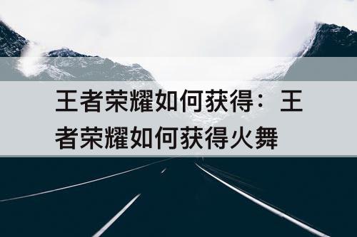 王者荣耀如何获得：王者荣耀如何获得火舞