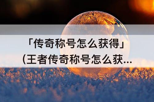 「传奇称号怎么获得」(王者传奇称号怎么获得)