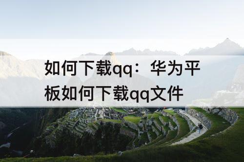 如何下载qq：华为平板如何下载qq文件