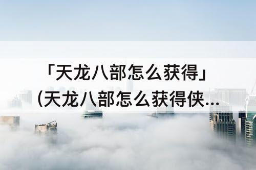 「天龙八部怎么获得」(天龙八部怎么获得侠印)