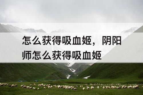 怎么获得吸血姬，阴阳师怎么获得吸血姬