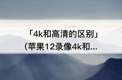 「4k和高清的区别」(苹果12录像4k和高清的区别)