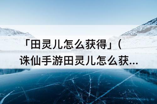 「田灵儿怎么获得」(诛仙手游田灵儿怎么获得)