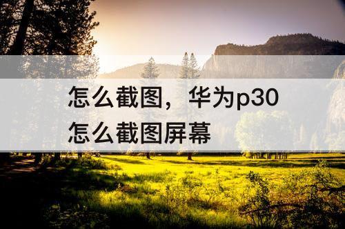 怎么截图，华为p30怎么截图屏幕