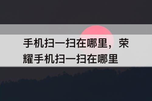 手机扫一扫在哪里，荣耀手机扫一扫在哪里