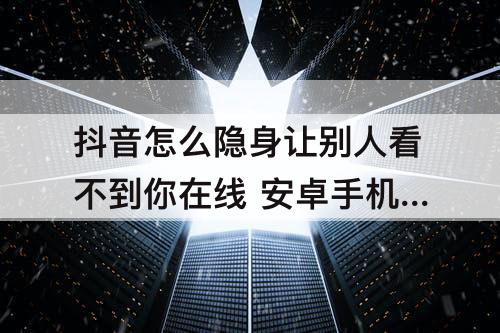 抖音怎么隐身让别人看不到你在线 安卓手机抖音怎么隐身让别人看不到你在线