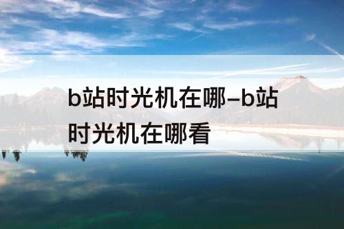 b站时光机在哪-b站时光机在哪看